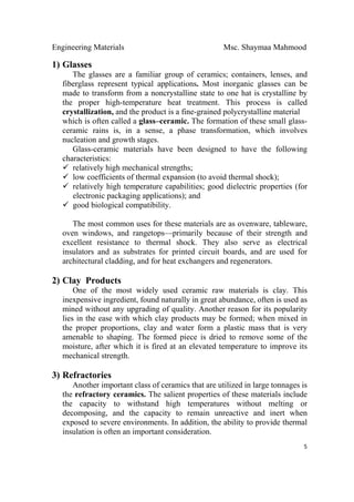 Engineering Materials Msc. Shaymaa Mahmood
 
5
1) Glasses
The glasses are a familiar group of ceramics; containers, lenses, and
fiberglass represent typical applications. Most inorganic glasses can be
made to transform from a noncrystalline state to one hat is crystalline by
the proper high-temperature heat treatment. This process is called
crystallization, and the product is a fine-grained polycrystalline material
which is often called a glass–ceramic. The formation of these small glass-
ceramic rains is, in a sense, a phase transformation, which involves
nucleation and growth stages.
Glass-ceramic materials have been designed to have the following
characteristics:
relatively high mechanical strengths;
low coefficients of thermal expansion (to avoid thermal shock);
relatively high temperature capabilities; good dielectric properties (for
electronic packaging applications); and
good biological compatibility.
The most common uses for these materials are as ovenware, tableware,
oven windows, and rangetops—primarily because of their strength and
excellent resistance to thermal shock. They also serve as electrical
insulators and as substrates for printed circuit boards, and are used for
architectural cladding, and for heat exchangers and regenerators.
2) Clay Products
One of the most widely used ceramic raw materials is clay. This
inexpensive ingredient, found naturally in great abundance, often is used as
mined without any upgrading of quality. Another reason for its popularity
lies in the ease with which clay products may be formed; when mixed in
the proper proportions, clay and water form a plastic mass that is very
amenable to shaping. The formed piece is dried to remove some of the
moisture, after which it is fired at an elevated temperature to improve its
mechanical strength.
3) Refractories
Another important class of ceramics that are utilized in large tonnages is
the refractory ceramics. The salient properties of these materials include
the capacity to withstand high temperatures without melting or
decomposing, and the capacity to remain unreactive and inert when
exposed to severe environments. In addition, the ability to provide thermal
insulation is often an important consideration.
 