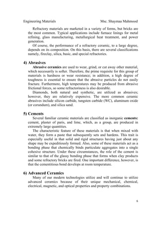 Engineering Materials Msc. Shaymaa Mahmood
 
6
Refractory materials are marketed in a variety of forms, but bricks are
the most common. Typical applications include furnace linings for metal
refining, glass manufacturing, metallurgical heat treatment, and power
generation.
Of course, the performance of a refractory ceramic, to a large degree,
depends on its composition. On this basis, there are several classifications
namely, fireclay, silica, basic, and special refractories.
4) Abrasives
Abrasive ceramics are used to wear, grind, or cut away other material,
which necessarily is softer. Therefore, the prime requisite for this group of
materials is hardness or wear resistance; in addition, a high degree of
toughness is essential to ensure that the abrasive particles do not easily
fracture. Furthermore, high temperatures may be produced from abrasive
frictional forces, so some refractoriness is also desirable.
Diamonds, both natural and synthetic, are utilized as abrasives;
however, they are relatively expensive. The more common ceramic
abrasives include silicon carbide, tungsten carbide (WC), aluminum oxide
(or corundum), and silica sand.
5) Cements
Several familiar ceramic materials are classified as inorganic cements:
cement, plaster of paris, and lime, which, as a group, are produced in
extremely large quantities.
The characteristic feature of these materials is that when mixed with
water, they form a paste that subsequently sets and hardens. This trait is
especially useful in that solid and rigid structures having just about any
shape may be expeditiously formed. Also, some of these materials act as a
bonding phase that chemically binds particulate aggregates into a single
cohesive structure. Under these circumstances, the role of the cement is
similar to that of the glassy bonding phase that forms when clay products
and some refractory bricks are fired. One important difference, however, is
that the cementitious bond develops at room temperature.
6) Advanced Ceramics
Many of our modern technologies utilize and will continue to utilize
advanced ceramics because of their unique mechanical, chemical,
electrical, magnetic, and optical properties and property combinations.
 