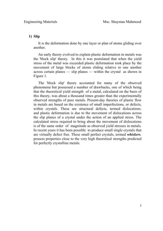 Engineering Materials Msc. Shaymaa Mahmood
 
2
1) Slip
It is the deformation done by one layer or plan of atoms gliding over
another.
An early theory evolved to explain plastic deformation in metals was
the 'block slip' theory. In this it was postulated that when the yield
stress of the metal was exceeded plastic deformation took place by the
movement of large blocks of atoms sliding relative to one another
across certain planes — slip planes — within the crystal as shown in
Figure 1.
The 'block slip' theory accounted for many of the observed
phenomena but possessed a number of drawbacks, one of which being
that the theoretical yield strength of a metal, calculated on the basis of
this theory, was about a thousand times greater than the experimentally
observed strengths of pure metals. Present-day theories of plastic flow
in metals are based on the existence of small imperfections, or defects,
within crystals. These are structural defects, termed dislocations.
and plastic deformation is due to the movement of dislocations across
the slip planes of a crystal under the action of an applied stress. The
calculated stress required to bring about the movement of dislocations
is of the same order of magnitude as observed yield stresses in metals.
In recent years it has been possible to produce small single crystals that
are virtually defect free. These small perfect crystals, termed whiskers,
possess properties close to the very high theoretical strengths predicted
for perfectly crystalline metals.
 