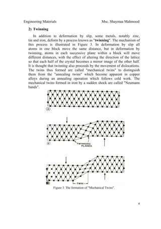 Engineering Materials Msc. Shaymaa Mahmood
 
4
2) Twinning
In addition to deformation by slip, some metals, notably zinc,
tin and iron, deform by a process known as "twinning". The mechanism of
this process is illustrated in Figure 3. In deformation by slip all
atoms in one block move the same distance, but in deformation by
twinning, atoms in each successive plane within a block will move
different distances, with the effect of altering the direction of the lattice
so that each half of the crystal becomes a mirror image of the other half.
It is thought that twinning also proceeds by the movement of dislocations.
The twins thus formed are called "mechanical twins" to distinguish
them from the "annealing twins" which become apparent in copper
alloys during an annealing operation which follows cold work. The
mechanical twins formed in iron by a sudden shock are called "Neumann
bands".
Figure 3. The formation of "Mechanical Twins".
 