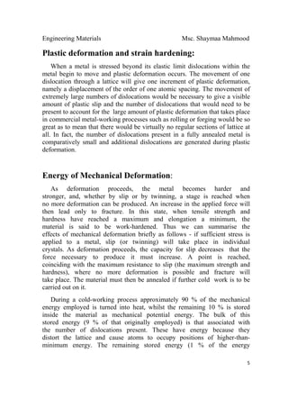 Engineering Materials Msc. Shaymaa Mahmood
 
5
Plastic deformation and strain hardening:
When a metal is stressed beyond its elastic limit dislocations within the
metal begin to move and plastic deformation occurs. The movement of one
dislocation through a lattice will give one increment of plastic deformation,
namely a displacement of the order of one atomic spacing. The movement of
extremely large numbers of dislocations would be necessary to give a visible
amount of plastic slip and the number of dislocations that would need to be
present to account for the large amount of plastic deformation that takes place
in commercial metal-working processes such as rolling or forging would be so
great as to mean that there would be virtually no regular sections of lattice at
all. In fact, the number of dislocations present in a fully annealed metal is
comparatively small and additional dislocations are generated during plastic
deformation.
Energy of Mechanical Deformation:
As deformation proceeds, the metal becomes harder and
stronger, and, whether by slip or by twinning, a stage is reached when
no more deformation can be produced. An increase in the applied force will
then lead only to fracture. In this state, when tensile strength and
hardness have reached a maximum and elongation a minimum, the
material is said to be work-hardened. Thus we can summarise the
effects of mechanical deformation briefly as follows - if sufficient stress is
applied to a metal, slip (or twinning) will take place in individual
crystals. As deformation proceeds, the capacity for slip decreases that the
force necessary to produce it must increase. A point is reached,
coinciding with the maximum resistance to slip (the maximum strength and
hardness), where no more deformation is possible and fracture will
take place. The material must then be annealed if further cold work is to be
carried out on it.
During a cold-working process approximately 90 % of the mechanical
energy employed is turned into heat, whilst the remaining 10 % is stored
inside the material as mechanical potential energy. The bulk of this
stored energy (9 % of that originally employed) is that associated with
the number of dislocations present. These have energy because they
distort the lattice and cause atoms to occupy positions of higher-than-
minimum energy. The remaining stored energy (1 % of the energy
 