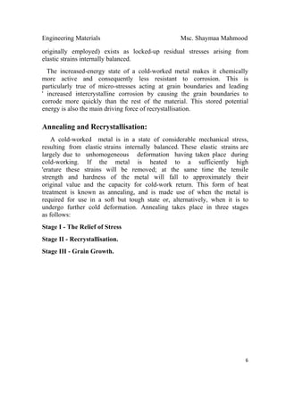 Engineering Materials Msc. Shaymaa Mahmood
 
6
originally employed) exists as locked-up residual stresses arising from
elastic strains internally balanced.
The increased-energy state of a cold-worked metal makes it chemically
more active and consequently less resistant to corrosion. This is
particularly true of micro-stresses acting at grain boundaries and leading
' increased intercrystalline corrosion by causing the grain boundaries to
corrode more quickly than the rest of the material. This stored potential
energy is also the main driving force of recrystallisation.
Annealing and Recrystallisation:
A cold-worked metal is in a state of considerable mechanical stress,
resulting from elastic strains internally balanced. These elastic strains are
largely due to unhomogeneous deformation having taken place during
cold-working. If the metal is heated to a sufficiently high
'erature these strains will be removed; at the same time the tensile
strength and hardness of the metal will fall to approximately their
original value and the capacity for cold-work return. This form of heat
treatment is known as annealing, and is made use of when the metal is
required for use in a soft but tough state or, alternatively, when it is to
undergo further cold deformation. Annealing takes place in three stages
as follows:
Stage I - The Relief of Stress
Stage II - Recrystallisation.
Stage III - Grain Growth.
 