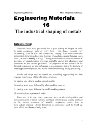 Engineering Materials Msc. Shaymaa Mahmood
 
1
The industrial shaping of metals
Introduction:
Materials have to be processed into a great variety of shapes in order
to make component parts of every type. The shapes required vary
enormously, both in size and complexity, ranging from micro-electronic
components to large castings and forgings of , perhaps, several hundred tones
mass (1 tones = 1000 kg = 1 Mg). The engineer must have some awareness of
the range of manufacturing processes available, and of the advantages and
limitations of the various processes. The properties of the material in the
finished component are also influenced to a considerable extent by the type of
shaping process employed, and by the conditions existing during processing.
Metals and alloys may be shaped into something approaching the final
required form by one of the following operations:
(a) casting into either a sand or a metal mould;
(6) casting as an ingot followed by a hot-working process;
(c) casting as an ingot followed by a cold-working process;
(d) sintering from a powdered metal.
There are, it is true, other processes, such as electro-deposition and
the condensation of metal vapours, but these operations are usually confined
to the surface treatment of metallic components rather than to
their actual shaping. Electro-deposition is sometimes used to build up
parts which have become badly worn.
 