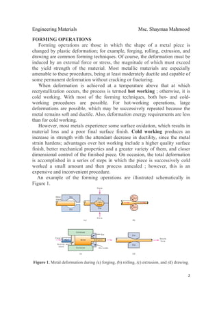 Engineering Materials Msc. Shaymaa Mahmood
 
2
FORMING OPERATIONS
Forming operations are those in which the shape of a metal piece is
changed by plastic deformation; for example, forging, rolling, extrusion, and
drawing are common forming techniques. Of course, the deformation must be
induced by an external force or stress, the magnitude of which must exceed
the yield strength of the material. Most metallic materials are especially
amenable to these procedures, being at least moderately ductile and capable of
some permanent deformation without cracking or fracturing.
When deformation is achieved at a temperature above that at which
recrystallization occurs, the process is termed hot working ; otherwise, it is
cold working. With most of the forming techniques, both hot- and cold-
working procedures are possible. For hot-working operations, large
deformations are possible, which may be successively repeated because the
metal remains soft and ductile. Also, deformation energy requirements are less
than for cold working.
However, most metals experience some surface oxidation, which results in
material loss and a poor final surface finish. Cold working produces an
increase in strength with the attendant decrease in ductility, since the metal
strain hardens; advantages over hot working include a higher quality surface
finish, better mechanical properties and a greater variety of them, and closer
dimensional control of the finished piece. On occasion, the total deformation
is accomplished in a series of steps in which the piece is successively cold
worked a small amount and then process annealed ; however, this is an
expensive and inconvenient procedure.
An example of the forming operations are illustrated schematically in
Figure 1.
Figure 1. Metal deformation during (a) forging, (b) rolling, (c) extrusion, and (d) drawing.
 