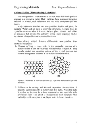 Engineering Materials Msc. Shaymaa Mahmood
٧
Noncrystalline (Amorphous) Structures:
The noncrystalline solids materials do not have their basic particles
arranged in a geometric patter. Their particles have a random formation,
and such as a result, such substances are said to be amorphous (without
shape).
Many important materials are noncrystalline: liquids and gases, for
example. Water and air have a noncrystal structures. A metal loses its
crystalline structure when it is melt. Such as glass, plastics and rubber
are materials that fall into this category. While many important plastics
are mixture of crystalline and noncrystalline forms.
Two closely related features differentiate noncrystalline from
crystalline materials :-
1. Absence of long – range order in the molecular structure of a
noncrystalline. It can be visualized with reference to figure 8. They
closely packed and repeating pattern of the crystal structure and
random arrangement of atoms in the noncrystalline materials.
Figure 8. Difference in structure between (a) crystalline and (b) noncrystalline
materials.
2. Differences in melting and thermal expansion characteristics. It
could be demonstrated by a metal when it is melts. When the metal
is molten an increase in volume compared to the material’s solid
crystalline state. This effect is characteristic most materials when
melted ( a noble exception is ice; liquid water is denser than ice).
 