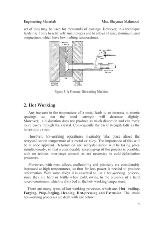 Engineering Materials Msc. Shaymaa Mahmood
 
4
set of dies may be used for thousands of castings. However, this technique
lends itself only to relatively small pieces and to alloys of zinc, aluminum, and
magnesium, which have low melting temperatures.
Figure 3. A Pressure Die-casting Machine.
2. Hot Working
Any increase in the temperature of a metal leads to an increase in atomic
spacings so that the bond strength will decrease slightly.
Moreover, a dislocation does not produce as much distortion and can move
more easily through the crystal. Consequently the yield strength falls as the
temperature rises.
However, hot-working operations invariably take place above the
recrystallisation temperature of a metal or alloy. The importance of this will
be at once apparent. Deformation and recrystallisation will be taking place
simultaneously, so that a considerable speeding-up of the process is possible,
with no tedious inter-stage anneals as are necessary in cold-deformation
processes.
Moreover, with most alloys, malleability and plasticity are considerably
increased at high temperatures, so that far less power is needed to produce
deformation. With some alloys it is essential to use a hot-working process,
since they are hard or brittle when cold, owing to the presence of a hard
micro-constituent which is absorbed at the hot- working temperature.
There are many types of hot working processes which are: Hot –rolling,
Forging, Prop-forging, Heading, Hot-pressing and Extrusion. The main
hot-working processes are dealt with are below:
 