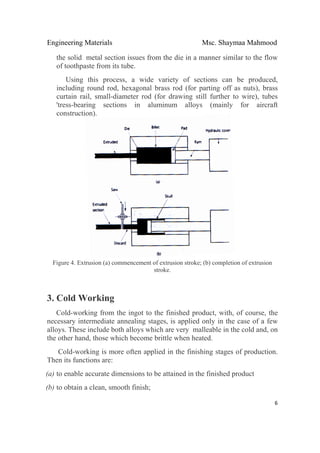 Engineering Materials Msc. Shaymaa Mahmood
 
6
the solid metal section issues from the die in a manner similar to the flow
of toothpaste from its tube.
Using this process, a wide variety of sections can be produced,
including round rod, hexagonal brass rod (for parting off as nuts), brass
curtain rail, small-diameter rod (for drawing still further to wire), tubes
'tress-bearing sections in aluminum alloys (mainly for aircraft
construction).
Figure 4. Extrusion (a) commencement of extrusion stroke; (b) completion of extrusion
stroke.
3. Cold Working
Cold-working from the ingot to the finished product, with, of course, the
necessary intermediate annealing stages, is applied only in the case of a few
alloys. These include both alloys which are very malleable in the cold and, on
the other hand, those which become brittle when heated.
Cold-working is more often applied in the finishing stages of production.
Then its functions are:
(a) to enable accurate dimensions to be attained in the finished product
(b) to obtain a clean, smooth finish;
 
