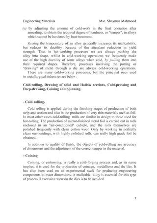 Engineering Materials Msc. Shaymaa Mahmood
 
7
(c) by adjusting the amount of cold-work in the final operation after
annealing, to obtain the required degree of hardness, or "temper", in alloys
which cannot be hardened by heat-treatment.
Raising the temperature of an alloy generally increases its malleability,
but reduces its ductility because of the attendant reduction in yield
strength. Thus in hot-working processes we are always pushing the
alloy into shape, whilst in cold-working operations we frequently make
use of the high ductility of some alloys when cold, by pulling them into
their required shapes. Therefore, processes involving the putting or
"drawing" of metal through a die are always cold-working operations.
There are many cold-working processes, but the principal ones used
in metallurgical industries are below:
Cold-rolling, Drawing of solid and Hollow sections, Cold-pressing and
Deep-drawing, Coining and Spinning.
- Cold-rolling.
Cold-rolling is applied during the finishing stages of production of both
strip and section and also in the production of very thin materials such as foil.
In most other cases cold-rolling mills are similar in design to those used for
hot-rolling. The production of mirror-finished metal foil is carried out in rolls
enclosed in an "air-conditioned" cubicle, and the rolls themselves are
polished frequently with clean cotton wool. Only by working in perfectly
clean surroundings, with highly polished rolls, can really high grade foil be
obtained.
In addition to quality of finish, the objects of cold-rolling are accuracy
of dimensions and the adjustment of the correct temper in the material.
- Coining
Coining, or embossing, is really a cold-forging process and, as its name
implies, it is used for the production of coinage, medallions and the like. It
has also been used on an experimental scale for producing engineering
components to exact dimensions. A malleable alloy is essential for this type
of process if excessive wear on the dies is to be avoided.
 
