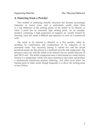 Engineering Materials Msc. Shaymaa Mahmood
 
8
4. Sintering from a Powder
This method of producing metallic structures has become increasingly
important in recent years, and is particularly useful when there
is a big difference in the melting points of the metals to be alloyed, or
when a metal has an extremely high melting point. As an example,
products containing a high proportion of tungsten are usually formed by
sintering, since this metal is difficult and expensive to melt on a commercial
scale.
The metal to be sintered is obtained as a fine powder, either by
grinding; by volatilisation and condensation; or by reduction of its
powdered oxide. Any necessary mixing is carried out, and the mixed
powdered metals are then placed in a hardened steel die and compressed. The
pressures used vary with the metals to be sintered, but are usually between 70
and 700 N mm2
. The brittle compressed mass is then heated in a small electric
furnace to a temperature which will cause sintering to take place and produce
a mechanically satisfactory product. Sintering will often occur below the
melting point of either metal, though frequently it is above the melting point
of one of them.
 