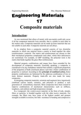 Engineering Materials Msc. Shaymaa Mahmood
 
1
Composite materials
Introduction:
As was mentioned that alloys of metals with non-metals could only occur
if all the component materials were miscible, that is, soluble in each other in
the molten state. Composite materials can be made up from materials that are
not soluble in each other. Composite materials are not alloys.
In its simplest form a composite material consists of two dissimilar
materials in which one material forms a matrix to bond together the other
(reinforcement ) material. The matrix and reinforcement are chosen so that
their mechanical properties complement each other, whilst their deficiencies
are neutralised. For example, in GRP moulding, the polyester resin is the
matrix that binds together the glass fiber reinforcement.
Material property combinations and ranges have been extended by the
development of composite materials. Generally speaking, a composite is
considered to be any multiphase material that exhibits a significant proportion
of the properties of both constituent phases such that a better combination of
properties is realized. According to this principle of combined action, better
property combinations are fashioned by the judicious combination of two or
more distinct materials. Property trade-offs are also made for many
composites.
In designing composite materials, scientists and engineers have ingeniously
combined various metals, ceramics, and polymers to produce a new
generation of extraordinary materials. Most composites have been created to
improve combinations of mechanical characteristics such as stiffness,
toughness, and ambient and high-temperature strength.
In a 'composite', the reinforcement material, in the form of rods, strands,
fibers or particles, is bonded together with the other matrix materials. For
example, the fibers may have some of the highest moduli and greatest
strengths available in tension, but little resistance to bending and compressive
 