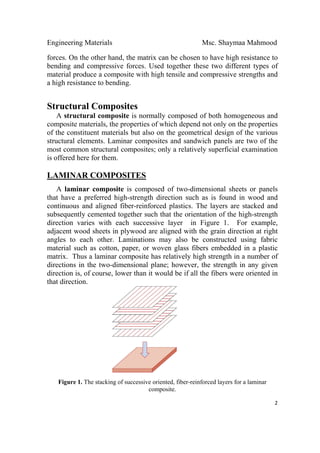 Engineering Materials Msc. Shaymaa Mahmood
 
2
forces. On the other hand, the matrix can be chosen to have high resistance to
bending and compressive forces. Used together these two different types of
material produce a composite with high tensile and compressive strengths and
a high resistance to bending.
Structural Composites
A structural composite is normally composed of both homogeneous and
composite materials, the properties of which depend not only on the properties
of the constituent materials but also on the geometrical design of the various
structural elements. Laminar composites and sandwich panels are two of the
most common structural composites; only a relatively superficial examination
is offered here for them.
LAMINAR COMPOSITES
A laminar composite is composed of two-dimensional sheets or panels
that have a preferred high-strength direction such as is found in wood and
continuous and aligned fiber-reinforced plastics. The layers are stacked and
subsequently cemented together such that the orientation of the high-strength
direction varies with each successive layer in Figure 1. For example,
adjacent wood sheets in plywood are aligned with the grain direction at right
angles to each other. Laminations may also be constructed using fabric
material such as cotton, paper, or woven glass fibers embedded in a plastic
matrix. Thus a laminar composite has relatively high strength in a number of
directions in the two-dimensional plane; however, the strength in any given
direction is, of course, lower than it would be if all the fibers were oriented in
that direction.
Figure 1. The stacking of successive oriented, fiber-reinforced layers for a laminar
composite.
 