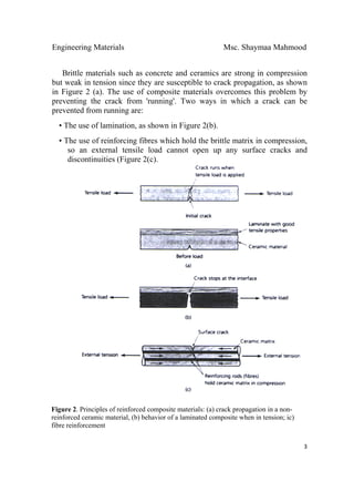 Engineering Materials Msc. Shaymaa Mahmood
 
3
Brittle materials such as concrete and ceramics are strong in compression
but weak in tension since they are susceptible to crack propagation, as shown
in Figure 2 (a). The use of composite materials overcomes this problem by
preventing the crack from 'running'. Two ways in which a crack can be
prevented from running are:
• The use of lamination, as shown in Figure 2(b).
• The use of reinforcing fibres which hold the brittle matrix in compression,
so an external tensile load cannot open up any surface cracks and
discontinuities (Figure 2(c).
Figure 2. Principles of reinforced composite materials: (a) crack propagation in a non-
reinforced ceramic material, (b) behavior of a laminated composite when in tension; ic)
fibre reinforcement
 