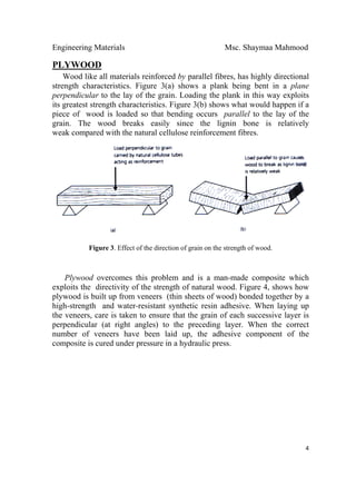 Engineering Materials Msc. Shaymaa Mahmood
 
4
PLYWOOD
Wood like all materials reinforced by parallel fibres, has highly directional
strength characteristics. Figure 3(a) shows a plank being bent in a plane
perpendicular to the lay of the grain. Loading the plank in this way exploits
its greatest strength characteristics. Figure 3(b) shows what would happen if a
piece of wood is loaded so that bending occurs parallel to the lay of the
grain. The wood breaks easily since the lignin bone is relatively
weak compared with the natural cellulose reinforcement fibres.
Figure 3. Effect of the direction of grain on the strength of wood.
Plywood overcomes this problem and is a man-made composite which
exploits the directivity of the strength of natural wood. Figure 4, shows how
plywood is built up from veneers (thin sheets of wood) bonded together by a
high-strength and water-resistant synthetic resin adhesive. When laying up
the veneers, care is taken to ensure that the grain of each successive layer is
perpendicular (at right angles) to the preceding layer. When the correct
number of veneers have been laid up, the adhesive component of the
composite is cured under pressure in a hydraulic press.
 