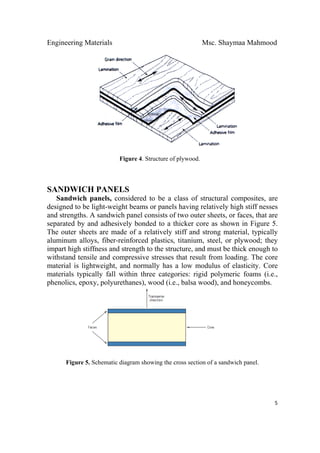 Engineering Materials Msc. Shaymaa Mahmood
 
5
Figure 4. Structure of plywood.
SANDWICH PANELS
Sandwich panels, considered to be a class of structural composites, are
designed to be light-weight beams or panels having relatively high stiff nesses
and strengths. A sandwich panel consists of two outer sheets, or faces, that are
separated by and adhesively bonded to a thicker core as shown in Figure 5.
The outer sheets are made of a relatively stiff and strong material, typically
aluminum alloys, fiber-reinforced plastics, titanium, steel, or plywood; they
impart high stiffness and strength to the structure, and must be thick enough to
withstand tensile and compressive stresses that result from loading. The core
material is lightweight, and normally has a low modulus of elasticity. Core
materials typically fall within three categories: rigid polymeric foams (i.e.,
phenolics, epoxy, polyurethanes), wood (i.e., balsa wood), and honeycombs.
Figure 5. Schematic diagram showing the cross section of a sandwich panel.
 
