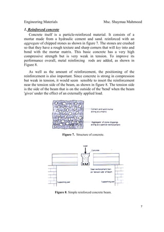 Engineering Materials Msc. Shaymaa Mahmood
 
7
1. Reinforced concrete
Concrete itself is a particle-reinforced material. It consists of a
mortar made from a hydraulic cement and sand. reinforced with an
aggregate of chipped stones as shown in figure 7. The stones are crushed
so that they have a rough texture and sharp corners that will key into and
bond with the mortar matrix. This basic concrete has a very high
compressive strength but is very weak in tension. To improve its
performance overall, metal reinforcing rods are added, as shown in
Figure 8.
As well as the amount of reinforcement, the positioning of the
reinforcement is also important. Since concrete is strong in compression
but weak in tension, it would seem sensible to insert the reinforcement
near the tension side of the beam, as shown in figure 8. The tension side
is the side of the beam that is on the outside of the 'bend' when the beam
'gives' under the effect of an externally applied load.
Figure 7. Structure of concrete.
Figure 8. Simple reinforced concrete beam.
 