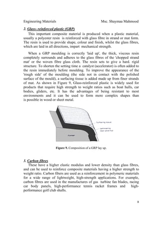 Engineering Materials Msc. Shaymaa Mahmood
 
8
2. Glass- reinforced plastic (GRP)
This important composite material is produced when a plastic material,
usually a polyester resin is reinforced with glass fibre in strand or mat form.
The resin is used to provide shape, colour and finish, whilst the glass fibres,
which are laid in all directions, impart mechanical strength.
When a GRP moulding is correctly 'laid up', the thick, viscous resin
completely surrounds and adheres to the glass fibres of the 'chopped strand
mat' or the woven fibre glass cloth. The resin sets to give a hard. rigid
structure. To shorten the setting time a catalyst (accelerator) is often added to
the resin immediately before moulding. To improve the appearance of the
'rough side' of the moulding (the side not in contact with the polished
surface of the mould), a surfacing tissue is added made up from finer strands
of mat. As shown in Figure 9, Glass-reinforced plastic is widely used for
products that require high strength to weight ratios such as boat hulls, car
bodies, gliders, etc. It has the advantages of being resistant to most
environments and it can be used to form more complex shapes than
is possible in wood or sheet metal.
Figure 9. Composition of a GRP lay up.
3. Carbon fibres
These have a higher elastic modulus and lower density than glass fibres,
and can be used to reinforce composite materials having a higher strength to
weight ratio. Carbon fibers are used as a reinforcement in polymeric materials
for a wide range of lightweight, high-strength applications. For example,
carbon fibres are used in the manufactures of gas turbine fan blades, racing
car body panels, high-performance tennis racket frames and high-
performance golf club shafts.
 
