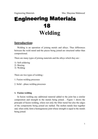 Engineering Materials Msc. Shaymaa Mahmood
 
1
Welding
Introduction:
Welding is an operation of joining metals and alloys. Thus differences
between the weld metal and the pieces being joined are structural rather than
compositional.
There are many types of joining materials and the alloys which they are :
1) Soft soldering
2) Brazing
3) Welding
There are two types of welding :
1. Fusion welding processes
2. Solid – phase welding processes
1. Fusion welding
In fusion welding any additional material added to the joint has a similar
composition and strength to the metals being joined. . Figure 1 shows the
principle of fusion welding, where not only the filler metal but also the edges
of the components being joined are melted. The molten metals fuse together
and, when solid, form a homogeneous joint whose strength is equal to the metals
being joined.
 