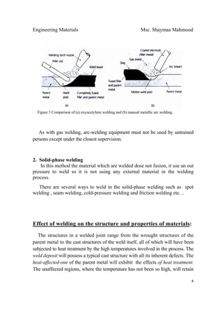 Engineering Materials Msc. Shaymaa Mahmood
 
4
Figure 3 Comparison of (a) oxyacetylene welding and (b) manual metallic arc welding.
As with gas welding, arc-welding equipment must not be used by untrained
persons except under the closest supervision.
2. Solid-phase welding
In this method the material which are welded dose not fusion, it use an out
pressure to weld so it is not using any external material in the welding
process.
There are several ways to weld in the solid-phase welding such as spot
welding , seam welding, cold-pressure welding and friction welding etc…
Effect of welding on the structure and properties of materials:
The structures in a welded joint range from the wrought structures of the
parent metal to the cast structures of the weld itself, all of which will have been
subjected to heat treatment by the high temperatures involved in the process. The
weld deposit will possess a typical cast structure with all its inherent defects. The
heat-affected-one of the parent metal will exhibit the effects of heat treatment.
The unaffected regions, where the temperature has not been so high, will retain
 