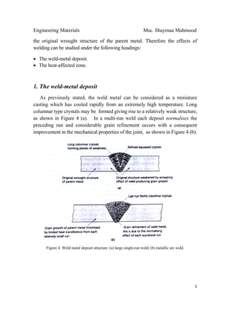 Engineering Materials Msc. Shaymaa Mahmood
 
5
the original wrought structure of the parent metal. Therefore the effects of
welding can be studied under the following headings:
• The weld-metal deposit.
• The heat-affected zone.
1. The weld-metal deposit
As previously stated, the weld metal can be considered as a miniature
casting which has cooled rapidly from an extremely high temperature. Long
columnar type crystals may be formed giving rise to a relatively weak structure,
as shown in Figure 4 (a). In a multi-run weld each deposit normalises the
preceding run and considerable grain refinement occurs with a consequent
improvement in the mechanical properties of the joint, as shown in Figure 4 (b).
Figure 4. Weld metal deposit structure: (a) large single-run weld; (b) metallic arc weld.
 