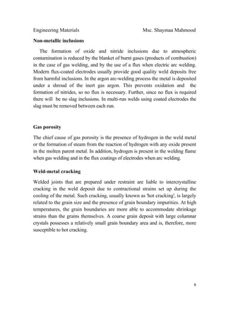 Engineering Materials Msc. Shaymaa Mahmood
 
6
Non-metallic inclusions
The formation of oxide and nitride inclusions due to atmospheric
contamination is reduced by the blanket of burnt gases (products of combustion)
in the case of gas welding, and by the use of a flux when electric arc welding.
Modern flux-coated electrodes usually provide good quality weld deposits free
from harmful inclusions. In the argon arc-welding process the metal is deposited
under a shroud of the inert gas argon. This prevents oxidation and the
formation of nitrides, so no flux is necessary. Further, since no flux is required
there will be no slag inclusions. In multi-run welds using coated electrodes the
slag must be removed between each run.
Gas porosity
The chief cause of gas porosity is the presence of hydrogen in the weld metal
or the formation of steam from the reaction of hydrogen with any oxide present
in the molten parent metal. In addition, hydrogen is present in the welding flame
when gas welding and in the flux coatings of electrodes when arc welding.
Weld-metal cracking
Welded joints that are prepared under restraint are liable to intercrystalline
cracking in the weld deposit due to contractional strains set up during the
cooling of the metal. Such cracking, usually known as 'hot cracking', is largely
related to the grain size and the presence of grain boundary impurities. At high
temperatures, the grain boundaries are more able to accommodate shrinkage
strains than the grains themselves. A coarse grain deposit with large columnar
crystals possesses a relatively small grain boundary area and is, therefore, more
susceptible to hot cracking.
 