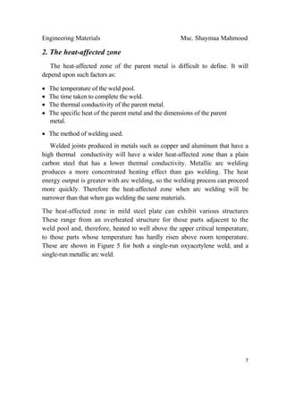 Engineering Materials Msc. Shaymaa Mahmood
 
7
2. The heat-affected zone
The heat-affected zone of the parent metal is difficult to define. It will
depend upon such factors as:
• The temperature of the weld pool.
• The time taken to complete the weld.
• The thermal conductivity of the parent metal.
• The specific heat of the parent metal and the dimensions of the parent
metal.
• The method of welding used.
Welded joints produced in metals such as copper and aluminum that have a
high thermal conductivity will have a wider heat-affected zone than a plain
carbon steel that has a lower thermal conductivity. Metallic arc welding
produces a more concentrated heating effect than gas welding. The heat
energy output is greater with arc welding, so the welding process can proceed
more quickly. Therefore the heat-affected zone when arc welding will be
narrower than that when gas welding the same materials.
The heat-affected zone in mild steel plate can exhibit various structures
These range from an overheated structure for those parts adjacent to the
weld pool and, therefore, heated to well above the upper critical temperature,
to those parts whose temperature has hardly risen above room temperature.
These are shown in Figure 5 for both a single-run oxyacetylene weld, and a
single-run metallic arc weld.
 