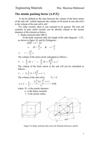 Engineering Materials Msc. Shaymaa Mahmood
٩
The atomic packing factor [A.P.F]:
It can be defined as the ratio between the volume of the basic atoms
of the unit cell (which represent the volume of all atoms in one unit cell )
to the volume of the unit cell it self.
For cubic crystals, there is one constant to be quoted. The unit cell
constant of pure metal crystals can be directly related to the atomic
diameter of the element as below:-
1. Body-centered-cubic (BCC)
In the body centered cubic the length of the cube diagonal = 2 D ,
as shown in figure 10, and by Pythagoras :
(2D)2
= a2
+ 2a2
 D = a
2
3
& r =
2
D
 ar
4
3

The volume of the atom can be calculated as follows :
33
)
4
3
(
3
4
3
4
arV 
The volume of the basic atoms in the unit cell can be calculated as
follows :
])
4
3
(
3
4
[2 3
aV b 
The volume of the unit cell is Vu = a3
3
3
])
4
3
(
3
4
[2
...
a
a
V
V
FPA
u
b

 = 0.68
where D : is the atomic diameter
a : is the lattice constant
r : is the atomic radius
Figure 10. Body centered cubic unit cell. Relation between a and D.
 