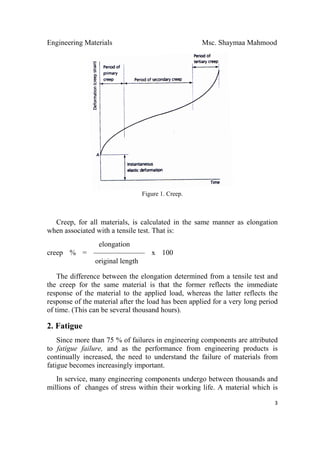 Engineering Materials Msc. Shaymaa Mahmood
 
3
Figure 1. Creep.
Creep, for all materials, is calculated in the same manner as elongation
when associated with a tensile test. That is:
elongation
creep % = ——————— x 100
original length
The difference between the elongation determined from a tensile test and
the creep for the same material is that the former reflects the immediate
response of the material to the applied load, whereas the latter reflects the
response of the material after the load has been applied for a very long period
of time. (This can be several thousand hours).
2. Fatigue
Since more than 75 % of failures in engineering components are attributed
to fatigue failure, and as the performance from engineering products is
continually increased, the need to understand the failure of materials from
fatigue becomes increasingly important.
In service, many engineering components undergo between thousands and
millions of changes of stress within their working life. A material which is
 