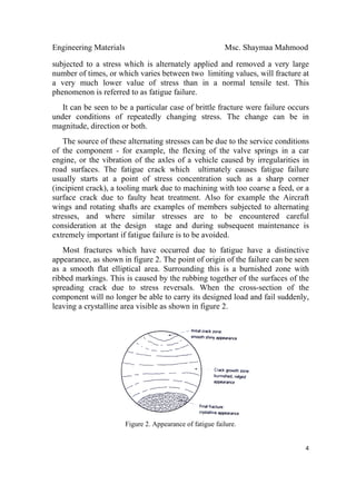 Engineering Materials Msc. Shaymaa Mahmood
 
4
subjected to a stress which is alternately applied and removed a very large
number of times, or which varies between two limiting values, will fracture at
a very much lower value of stress than in a normal tensile test. This
phenomenon is referred to as fatigue failure.
It can be seen to be a particular case of brittle fracture were failure occurs
under conditions of repeatedly changing stress. The change can be in
magnitude, direction or both.
The source of these alternating stresses can be due to the service conditions
of the component - for example, the flexing of the valve springs in a car
engine, or the vibration of the axles of a vehicle caused by irregularities in
road surfaces. The fatigue crack which ultimately causes fatigue failure
usually starts at a point of stress concentration such as a sharp corner
(incipient crack), a tooling mark due to machining with too coarse a feed, or a
surface crack due to faulty heat treatment. Also for example the Aircraft
wings and rotating shafts are examples of members subjected to alternating
stresses, and where similar stresses are to be encountered careful
consideration at the design stage and during subsequent maintenance is
extremely important if fatigue failure is to be avoided.
Most fractures which have occurred due to fatigue have a distinctive
appearance, as shown in figure 2. The point of origin of the failure can be seen
as a smooth flat elliptical area. Surrounding this is a burnished zone with
ribbed markings. This is caused by the rubbing together of the surfaces of the
spreading crack due to stress reversals. When the cross-section of the
component will no longer be able to carry its designed load and fail suddenly,
leaving a crystalline area visible as shown in figure 2.
Figure 2. Appearance of fatigue failure.
 