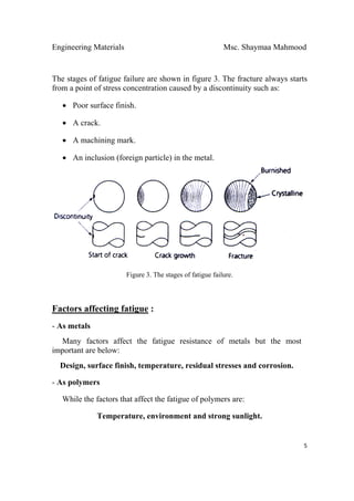 Engineering Materials Msc. Shaymaa Mahmood
 
5
The stages of fatigue failure are shown in figure 3. The fracture always starts
from a point of stress concentration caused by a discontinuity such as:
• Poor surface finish.
• A crack.
• A machining mark.
• An inclusion (foreign particle) in the metal.
Figure 3. The stages of fatigue failure.
Factors affecting fatigue :
- As metals
Many factors affect the fatigue resistance of metals but the most
important are below:
Design, surface finish, temperature, residual stresses and corrosion.
- As polymers
While the factors that affect the fatigue of polymers are:
Temperature, environment and strong sunlight.
 
