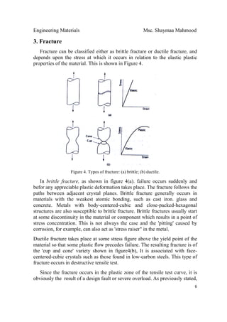 Engineering Materials Msc. Shaymaa Mahmood
 
6
3. Fracture
Fracture can be classified either as brittle fracture or ductile fracture, and
depends upon the stress at which it occurs in relation to the elastic plastic
properties of the material. This is shown in Figure 4.
Figure 4. Types of fracture: (a) brittle; (b) ductile.
In brittle fracture, as shown in figure 4(a). failure occurs suddenly and
befor any appreciable plastic deformation takes place. The fracture follows the
paths between adjacent crystal planes. Brittle fracture generally occurs in
materials with the weakest atomic bonding, such as cast iron. glass and
concrete. Metals with body-centered-cubic and close-packed-hexagonal
structures are also susceptible to brittle fracture. Brittle fractures usually start
at some discontinuity in the material or component which results in a point of
stress concentration. This is not always the case and the 'pitting' caused by
corrosion, for example, can also act as 'stress raiser" in the metal.
Ductile fracture takes place at some stress figure above the yield point of the
material so that some plastic flow precedes failure. The resulting fracture is of
the 'cup and cone' variety shown in figure4(b), It is associated with face-
centered-cubic crystals such as those found in low-carbon steels. This type of
fracture occurs in destructive tensile test.
Since the fracture occurs in the plastic zone of the tensile test curve, it is
obviously the result of a design fault or severe overload. As previously stated,
 