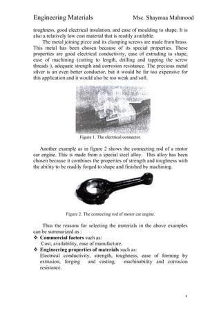 Engineering Materials Msc. Shaymaa Mahmood
٢
toughness, good electrical insulation, and ease of moulding to shape. It is
also a relatively low cost material that is readily available.
The metal joining piece and its clamping screws are made from brass.
This metal has been chosen because of its special properties. These
properties are good electrical conductivity, ease of extruding to shape,
ease of machining (cutting to length, drilling and tapping the screw
threads ), adequate strength and corrosion resistance. The precious metal
silver is an even better conductor, but it would be far too expensive for
this application and it would also be too weak and soft.
Figure 1. The electrical connector.
Another example as in figure 2 shows the connecting rod of a motor
car engine. This is made from a special steel alloy. This alloy has been
chosen because it combines the properties of strength and toughness with
the ability to be readily forged to shape and finished by machining.
Figure 2. The connecting rod of motor car engine.
Thus the reasons for selecting the materials in the above examples
can be summarized as :
 Commercial factors such as:
Cost, availability, ease of manufacture.
 Engineering properties of materials such as:
Electrical conductivity, strength, toughness, ease of forming by
extrusion, forging and casting, machinability and corrosion
resistance.
 
