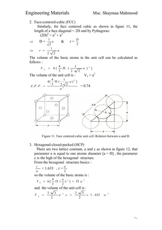 Engineering Materials Msc. Shaymaa Mahmood
١٠
2. Face-centered-cubic (FCC)
Similarly, for face centered cubic as shown in figure 11, the
length of a face diagonal = 2D and by Pythagoras:
(2D)2
= a2
+ a2
 D = a
2
1
& r =
2
D
 ar
22
1

The volume of the basic atoms in the unit cell can be calculated as
follows :
])
22
1
(
3
4
[4 3
aV b 
The volume of the unit cell is : Vu = a3
3
3
])
22
1
(
3
4
[4
...
a
a
FPA

 = 0.74
Figure 11. Face centered cubic unit cell. Relation between a and D.
3. Hexagonal-closed-packed (HCP)
There are two lattice constant, a and c as shown in figure 12, that
parameter a is equal to one atomic diameter [a = D] , the parameter
c is the high of the hexagonal structure.
From the hexagonal structure basics :
a
c
= 1.633 , r =
2
a
so the volume of the basic atoms is :
33
])
2
(
3
4
[6 a
a
V b 
and the volume of the unit cell is :
32
633.1
2
33
.
2
33
acaV u 
 