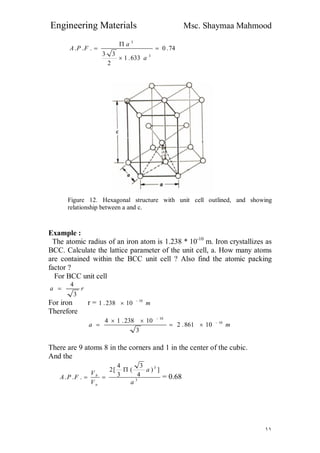 Engineering Materials Msc. Shaymaa Mahmood
١١
74.0
633.1
2
33
...
3
3




a
a
FPA
Figure 12. Hexagonal structure with unit cell outlined, and showing
relationship between a and c.
Example :
The atomic radius of an iron atom is 1.238 * 10-10
m. Iron crystallizes as
BCC. Calculate the lattice parameter of the unit cell, a. How many atoms
are contained within the BCC unit cell ? Also find the atomic packing
factor ?
For BCC unit cell
ra
3
4

For iron r = m10
10238.1 

Therefore
ma 10
10
10861.2
3
10238.14 




There are 9 atoms 8 in the corners and 1 in the center of the cubic.
And the
3
3
])
4
3
(
3
4
[2
...
a
a
V
V
FPA
u
b

 = 0.68
 