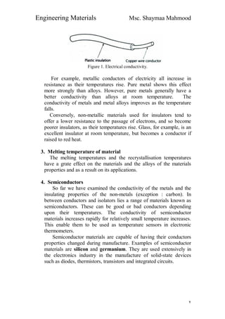 Engineering Materials Msc. Shaymaa Mahmood
٢
Figure 1. Electrical conductivity.
For example, metallic conductors of electricity all increase in
resistance as their temperatures rise. Pure metal shows this effect
more strongly than alloys. However, pure metals generally have a
better conductivity than alloys at room temperature. The
conductivity of metals and metal alloys improves as the temperature
falls.
Conversely, non-metallic materials used for insulators tend to
offer a lower resistance to the passage of electrons, and so become
poorer insulators, as their temperatures rise. Glass, for example, is an
excellent insulator at room temperature, but becomes a conductor if
raised to red heat.
3. Melting temperature of material
The melting temperatures and the recrystallisation temperatures
have a grate effect on the materials and the alloys of the materials
properties and as a result on its applications.
4. Semiconductors
So far we have examined the conductivity of the metals and the
insulating properties of the non-metals (exception : carbon). In
between conductors and isolators lies a range of materials known as
semiconductors. These can be good or bad conductors depending
upon their temperatures. The conductivity of semiconductor
materials increases rapidly for relatively small temperature increases.
This enable them to be used as temperature sensors in electronic
thermometers.
Semiconductor materials are capable of having their conductors
properties changed during manufacture. Examples of semiconductor
materials are silicon and germanium. They are used extensively in
the electronics industry in the manufacture of solid-state devices
such as diodes, thermistors, transistors and integrated circuits.
 