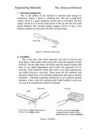 Engineering Materials Msc. Shaymaa Mahmood
٣
5. Thermal conductivity
This is the ability of the material to transmit heat energy by
conduction. Figure 2 shows a soldering iron. The bit is made from
copper which is a good conductor of heat and so will allow the heat
energy stored in it to travel easily down to the tip and into the work
being soldered. The wooden handle remains cool as it has a low
thermal conductivity and resists the flow of heat energy.
Figure 2. Thermal conductivity.
6. Fusibility
This is the ease with which materials will melt. It can be seen
from figure 3 that solder melts easily and so has the property of high
fusibility. On the other hand, fire bricks used for furnace linings only
melt at very high temperatures and so have the properties of low
fusibility. Such materials which only melt a very high temperatures
are called refractory materials. These must not be confused with
materials which have a low thermal conductivity and used as thermal
insulators. Although expanded polystyrene is an excellent thermal
insulator, it has a very low melting point ( high fusibility ) and in no
way can it be considered a refractory material.
Figure 3. Fusibility.
 