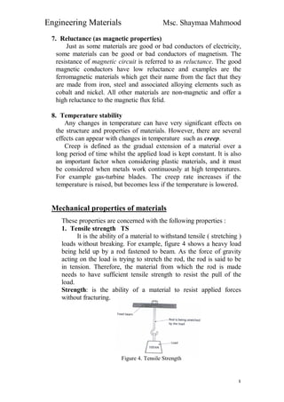Engineering Materials Msc. Shaymaa Mahmood
٤
7. Reluctance (as magnetic properties)
Just as some materials are good or bad conductors of electricity,
some materials can be good or bad conductors of magnetism. The
resistance of magnetic circuit is referred to as reluctance. The good
magnetic conductors have low reluctance and examples are the
ferromagnetic materials which get their name from the fact that they
are made from iron, steel and associated alloying elements such as
cobalt and nickel. All other materials are non-magnetic and offer a
high reluctance to the magnetic flux felid.
8. Temperature stability
Any changes in temperature can have very significant effects on
the structure and properties of materials. However, there are several
effects can appear with changes in temperature such as creep.
Creep is defined as the gradual extension of a material over a
long period of time whilst the applied load is kept constant. It is also
an important factor when considering plastic materials, and it must
be considered when metals work continuously at high temperatures.
For example gas-turbine blades. The creep rate increases if the
temperature is raised, but becomes less if the temperature is lowered.
Mechanical properties of materials
These properties are concerned with the following properties :
1. Tensile strength TS
It is the ability of a material to withstand tensile ( stretching )
loads without breaking. For example, figure 4 shows a heavy load
being held up by a rod fastened to beam. As the force of gravity
acting on the load is trying to stretch the rod, the rod is said to be
in tension. Therefore, the material from which the rod is made
needs to have sufficient tensile strength to resist the pull of the
load.
Strength: is the ability of a material to resist applied forces
without fracturing.
Figure 4. Tensile Strength
 