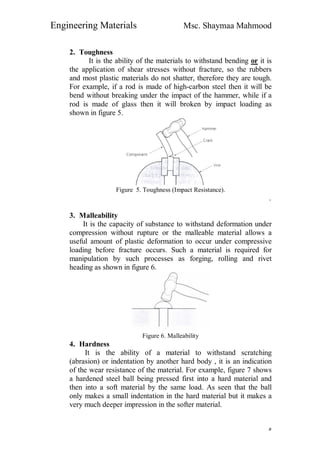 Engineering Materials Msc. Shaymaa Mahmood
٥
2. Toughness
It is the ability of the materials to withstand bending or it is
the application of shear stresses without fracture, so the rubbers
and most plastic materials do not shatter, therefore they are tough.
For example, if a rod is made of high-carbon steel then it will be
bend without breaking under the impact of the hammer, while if a
rod is made of glass then it will broken by impact loading as
shown in figure 5.
Figure 5. Toughness (Impact Resistance).
.
3. Malleability
It is the capacity of substance to withstand deformation under
compression without rupture or the malleable material allows a
useful amount of plastic deformation to occur under compressive
loading before fracture occurs. Such a material is required for
manipulation by such processes as forging, rolling and rivet
heading as shown in figure 6.
Figure 6. Malleability
4. Hardness
It is the ability of a material to withstand scratching
(abrasion) or indentation by another hard body , it is an indication
of the wear resistance of the material. For example, figure 7 shows
a hardened steel ball being pressed first into a hard material and
then into a soft material by the same load. As seen that the ball
only makes a small indentation in the hard material but it makes a
very much deeper impression in the softer material.
 