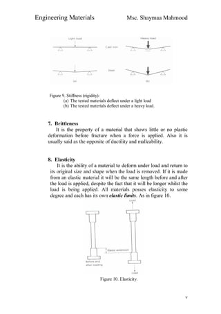 Engineering Materials Msc. Shaymaa Mahmood
٧
Figure 9. Stiffness (rigidity):
(a) The tested materials deflect under a light load
(b) The tested materials deflect under a heavy load.
7. Brittleness
It is the property of a material that shows little or no plastic
deformation before fracture when a force is applied. Also it is
usually said as the opposite of ductility and malleability.
8. Elasticity
It is the ability of a material to deform under load and return to
its original size and shape when the load is removed. If it is made
from an elastic material it will be the same length before and after
the load is applied, despite the fact that it will be longer whilst the
load is being applied. All materials posses elasticity to some
degree and each has its own elastic limits. As in figure 10.
Figure 10. Elasticity.
 