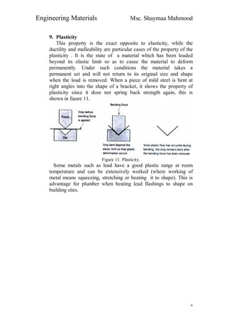 Engineering Materials Msc. Shaymaa Mahmood
٨
9. Plasticity
This property is the exact opposite to elasticity, while the
ductility and malleability are particular cases of the property of the
plasticity . It is the state of a material which has been loaded
beyond its elastic limit so as to cause the material to deform
permanently. Under such conditions the material takes a
permanent set and will not return to its original size and shape
when the load is removed. When a piece of mild steel is bent at
right angles into the shape of a bracket, it shows the property of
plasticity since it dose not spring back strength again, this is
shown in figure 11.
Figure 11. Plasticity.
Some metals such as lead have a good plastic range at room
temperature and can be extensively worked (where working of
metal means squeezing, stretching or beating it to shape). This is
advantage for plumber when beating lead flashings to shape on
building sites.
 