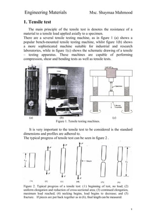 Engineering Materials Msc. Shaymaa Mahmood
٢
1. Tensile test
The main principle of the tensile test is denotes the resistance of a
material to a tensile load applied axially to a specimen.
There are a several tensile testing machine, as in figure 1 (a) shows a
popular bench-mounted tensile testing machine, whilst figure 1(b) shows
a more sophisticated machine suitable for industrial and research
laboratories, while in figure 1(c) shows the schematic drawing of a tensile
– testing apparatus. These machines are capable of performing
compression, shear and bending tests as well as tensile tests.
(a) (b) (c)
Figure 1. Tensile testing machines.
It is very important to the tensile test to be considered is the standard
dimensions and profiles are adhered to.
The typical progress of tensile test can be seen in figure 2 .
Figure 2. Typical progress of a tensile test: (1) beginning of test, no load; (2)
uniform elongation and reduction of cross-sectional area; (3) continued elongation,
maximum load reached; (4) necking begins, load begins to decrease; and (5)
fracture. If pieces are put back together as in (6), final length can be measured.
 