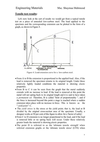 Engineering Materials Msc. Shaymaa Mahmood
٤
Tensile test results:
Let's now look at the sort of results we would get from a typical tensile
test on a piece of annealed low-carbon steel. The load applied to the
specimen and the corresponding extension can be plotted in the form of a
graph, as shown in Figure 4 .
Figure 4. Load-extension curve for a low-carbon steel.
 From A to B the extension is proportional to the applied load. Also, if the
load is removed the specimen returns to its original length. Under these
relatively lightly loaded conditions the material is showing elastic
properties.
 From B to C it can be seen from the graph that the metal suddenly
extends with no increase in load. If the load is removed at this point the
metal will not spring back to its original length and it is said to have taken
a permanent set. Therefore, B is called "limit of proportionality ", and if
the force is increased beyond this point a stage is reached where a sudden
extension takes place with no increase in force. This is known as the
" yield point" C.
 The yield stress is the stress at the yield point; that is, the load at B
divided by the original cross-section area of the specimen. Usually, a
designer works at 50 per cent of this figure to allow for a 'factor of safety'.
 From C to D extension is no longer proportional to the load, and if the load
is removed little or no spring back will occur. Under these relatively
greater loads the material is showing plastic properties.
 The point D is referred to as the 'ultimate tensile strength' when
referred extension graphs or the 'ultimate tensile stress' (UTS) when
 