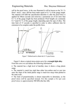 Engineering Materials Msc. Shaymaa Mahmood
٧
will be the proof stress in the case illustrated it will be known as the "0.1 %
Proof stress", since AB has been made equal to 0.1 % of the gauge length.
The material will fulfil the specification therefore if, after the proof force is
applied for fifteen seconds and removed, a permanent set of not more than
0.1 % of the gauge length has been produced. Proof lengths are commonly
0.1 %and 0.2 % of the gauge length, depending upon the type of alloy. The
time limit of 15 seconds is specified in order to allow sufficient time for
extension to be complete under the proffer force.
Figure 7. Method used to obtain the 0.1 % proof stress.
Figure 8 shows a typical stress-strain curve for a wrought light alloy.
From this curve we can deduce the following information:
 The material has a high level of ductility since it shows a long plastic
range.
 The material is much less rigid than either low-carbon steel or cast iron
since the slope of the initial plastic range is much less steep when plotted to
the same scale.
 The limit of proportionality is almost impossible to determine, so the
proof stress will be specified instead. For this sample a 0.2 per cent
proof stress is approximately 500 MPa (the line AB).
 
