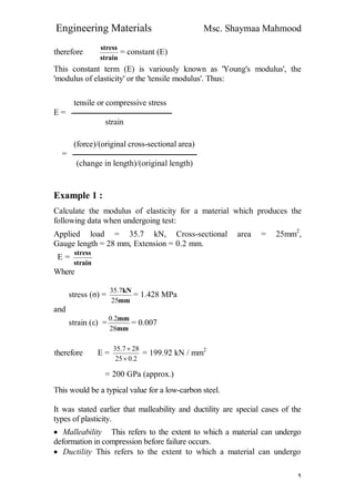 Engineering Materials Msc. Shaymaa Mahmood
٩
therefore
strain
stress
= constant (E)
This constant term (E) is variously known as 'Young's modulus', the
'modulus of elasticity' or the 'tensile modulus'. Thus:
tensile or compressive stress
E = ‫ـــــــــــــــــــــــ‬‫ــــــــــــــــــــــــــــــــــــ‬
strain
(force)/(original cross-sectional area)
= ‫ـــــــــــــــــــــــــــــــــــــــــــــــــــــــــــــــــــــــــ‬
(change in length)/(original length)
Example 1 :
Calculate the modulus of elasticity for a material which produces the
following data when undergoing test:
Applied load = 35.7 kN, Cross-sectional area = 25mm2
,
Gauge length = 28 mm, Extension = 0.2 mm.
E =
strain
stress
Where
stress (σ) =
mm
kN
25
7.35
= 1.428 MPa
and
strain (ε) =
mm
mm
28
2.0
= 0.007
therefore E =
2.025
287.35


= 199.92 kN / mm2
= 200 GPa (approx.)
This would be a typical value for a low-carbon steel.
It was stated earlier that malleability and ductility are special cases of the
types of plasticity.
 Malleability This refers to the extent to which a material can undergo
deformation in compression before failure occurs.
 Ductility This refers to the extent to which a material can undergo
 