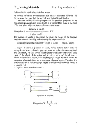Engineering Materials Msc. Shaymaa Mahmood
١٠
deformation in tension before failure occurs.
All ductile materials are malleable, but not all malleable materials are
ductile since they may lack the strength to withstand tensile loading.
Therefore ductility is usually expressed, for practical purposes, as the
percentage; Elongation in gauge length of a standard test piece at the point
of fracture when subjected to a tensile test to destruction.
increase in length
Elongation % =------------------------------x 100
original length
The increase in length is determined by fitting the pieces of the fractured
specimen together carefully and measuring the length at failure.
increase in length (elongation) = length at failure — original length
Figure 10 shows a specimen for a soft, ductile material before and after
testing. It can be seen that the specimen does not reduce in cross-sectional
area uniformly, but that server local necking occurs prior to fracture. Since
most of the plastic deformation and, therefore, most of the elongation
occurs in the necked region, doubling the gauge length dose not double the
elongation when calculated as a percentage of gauge length. Therefore it is
important to use a standard gauge length if comparability between results is
to be achieved.
Elongation is calculated as follows :
Figure 10. Elongation.
Elongation % = 100

o
ou
L
LL
 