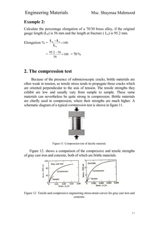 Engineering Materials Msc. Shaymaa Mahmood
١١
Example 2:
Calculate the percentage elongation of a 70/30 brass alloy, if the original
gauge length (L0) is 56 mm and the length at fracture ( Lu) is 95.2 mm.
Elongation % = 100

o
ou
L
LL
= 100
56
562.95


= 70 %
2. The compression test
Because of the presence of submicroscopic cracks, brittle materials are
often weak in tension, as tensile stress tends to propagate those cracks which
are oriented perpendicular to the axis of tension. The tensile strengths they
exhibit are low and usually vary from sample to sample. These same
materials can nevertheless be quite strong in compression. Brittle materials
are chiefly used in compression, where their strengths are much higher. A
schematic diagram of a typical compression test is shown in figure 11.
Figure 11. Compression test of ductile material.
Figure 12. shows a comparison of the compressive and tensile strengths
of gray cast iron and concrete, both of which are brittle materials.
Figure 12. Tensile and compressive engineering stress-strain curves for gray cast iron and
concrete.
 