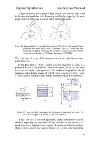 Engineering Materials Msc. Shaymaa Mahmood
١٤
Figure 16 shows how a piece of high carbon steel rod will bend when
in the annealed condition, after hardening and lightly tempering, the same
piece of steel will fracture when hit with a different hammer.
Figure 16. Impact loading: (a) a rod of high-carbon (1.0%) steel in the annealed (soft)
condition will bend struck with a hammer (UTS 925 MPa); (b) after
hardening and lightly tempering, the same piece steel will fracture when hit
with a hammer despite its UTS having increased to 1285 MPa.
There are several types of the impact tests and the most famous type
is the Izod test.
In the Izod test, a 10mm square, notched specimen is used, it is
preferred to use a specimen that have a more than one or two and even
three notched in the same specimen. The striker of the pendulum hits the
specimen with a kinetic energy of 162.72 J at a velocity of 3.8m/s. Figure
17 shows details of the specimen and the manner in which it is supported.
Figure 17. Izod test (a/I dimensions in millimeters); (a) detail of notch; (b)
section of test piece (at notch); (c) position of strike.
Since test use a notched specimen, useful information can be
obtained regarding the resistance of the material to the spread of a
crack which may originate from a point of stress concentration such as
sharp comers, undercuts, sudden changes in section, and machining
 