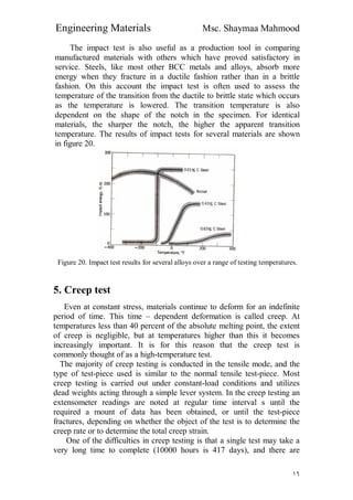 Engineering Materials Msc. Shaymaa Mahmood
١٦
The impact test is also useful as a production tool in comparing
manufactured materials with others which have proved satisfactory in
service. Steels, like most other BCC metals and alloys, absorb more
energy when they fracture in a ductile fashion rather than in a brittle
fashion. On this account the impact test is often used to assess the
temperature of the transition from the ductile to brittle state which occurs
as the temperature is lowered. The transition temperature is also
dependent on the shape of the notch in the specimen. For identical
materials, the sharper the notch, the higher the apparent transition
temperature. The results of impact tests for several materials are shown
in figure 20.
Figure 20. Impact test results for several alloys over a range of testing temperatures.
5. Creep test
Even at constant stress, materials continue to deform for an indefinite
period of time. This time – dependent deformation is called creep. At
temperatures less than 40 percent of the absolute melting point, the extent
of creep is negligible, but at temperatures higher than this it becomes
increasingly important. It is for this reason that the creep test is
commonly thought of as a high-temperature test.
The majority of creep testing is conducted in the tensile mode, and the
type of test-piece used is similar to the normal tensile test-piece. Most
creep testing is carried out under constant-load conditions and utilizes
dead weights acting through a simple lever system. In the creep testing an
extensometer readings are noted at regular time interval s until the
required a mount of data has been obtained, or until the test-piece
fractures, depending on whether the object of the test is to determine the
creep rate or to determine the total creep strain.
One of the difficulties in creep testing is that a single test may take a
very long time to complete (10000 hours is 417 days), and there are
 