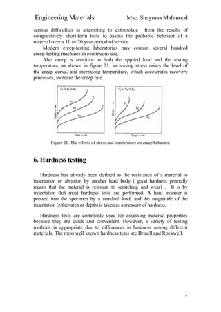 Engineering Materials Msc. Shaymaa Mahmood
١٧
serious difficulties in attempting to extrapolate from the results of
comparatively short-term tests to assess the probable behavior of a
material over a 10 or 20 year period of service.
Modern creep-testing laboratories may contain several hundred
creep-testing machines in continuous use.
Also creep is sensitive to both the applied load and the testing
temperature, as shown in figure 21: increasing stress raises the level of
the creep curve, and increasing temperature, which accelerates recovery
processes, increase the creep rate.
Figure 21. The effects of stress and temperature on creep behavior.
6. Hardness testing
Hardness has already been defined as the resistance of a material to
indentation or abrasion by another hard body ( good hardness generally
means that the material is resistant to scratching and wear) . It is by
indentation that most hardness tests are performed. A hard indenter is
pressed into the specimen by a standard load, and the magnitude of the
indentation (either area or depth) is taken as a measure of hardness.
Hardness tests are commonly used for assessing material properties
because they are quick and convenient. However, a variety of testing
methods is appropriate due to differences in hardness among different
materials. The most well known hardness tests are Brinell and Rockwell.
 