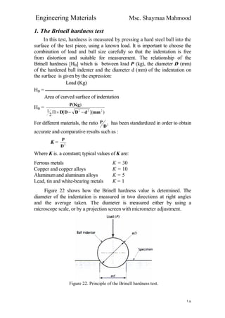 Engineering Materials Msc. Shaymaa Mahmood
١٨
1. The Brinell hardness test
In this test, hardness is measured by pressing a hard steel ball into the
surface of the test piece, using a known load. It is important to choose the
combination of load and ball size carefully so that the indentation is free
from distortion and suitable for measurement. The relationship of the
Brinell hardness [HB] which is between load P (kg), the diameter D (mm)
of the hardened ball indenter and the diameter d (mm) of the indentation on
the surface is given by the expression:
Load (Kg)
HB = ‫ــــــــــــــــــــــــــــــــــــــــــــــــــــــــــــــــــــ‬
Area of curved surface of indentation
HB =
)]([
2
1
)(
222
mmdDDD
KgP

For different materials, the ratio 2
D
P has been standardized in order to obtain
accurate and comparative results such as :
K = 2
D
P
Where K is. a constant; typical values of K are:
Ferrous metals K = 30
Copper and copper alloys K = 10
Aluminum and aluminum alloys K = 5
Lead, tin and white-bearing metals K = 1
Figure 22 shows how the Brinell hardness value is determined. The
diameter of the indentation is measured in two directions at right angles
and the average taken. The diameter is measured either by using a
microscope scale, or by a projection screen with micrometer adjustment.
Figure 22. Principle of the Brinell hardness test.
 