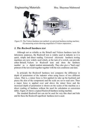 Engineering Materials Msc. Shaymaa Mahmood
٢٠
Figure 23. The Vickers hardness test method: (a) universal hardness-testing machine;
(b) measuring screen showing magnified of Vickers impression.
3. The Rockwell hardness test
Although not as reliable as the Brinell and Vickers hardness tests for
laboratory purposes, the Rockwell test is widely used in industry as it is
quick, simple and direct reading. Universal electronic hardness testing
machines are now widely used which, at the turn of a switch, can provide
either Brinell, Vickers or Rockwell tests and show the hardness
number as a digital readout automatically. They also give a "hard copy'
printout of the test result together together with the test conditions and date.
In principle the Rockwell hardness test compares the difference in
depth of penetration of the indenter when using forces of two different
values. That is, a minor force is first applied (to take up the backlash and
pierce the skin of the component) and the scale are set to read zero. Then
a major force is applied over and above the minor force and the
increased depth of penetration is shown on the scales of the machine as a
direct reading of hardness without the need for calculation or conversion
tables. Figure 24 shows a typical Rockwell hardness testing machine.
The standard Rockwell test can not be used for very thin sheet and foils
and for these the Rockwell superficial hardness test is used.
 